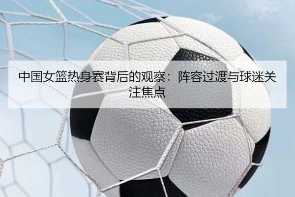 中国女篮热身赛背后的观察：阵容过渡与球迷关注焦点